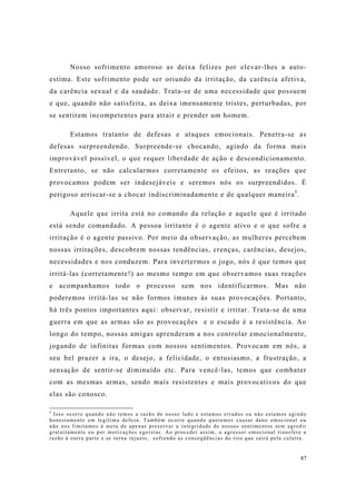 87
Nosso sofrimento amoroso as deixa felizes por elevar-lhes a auto-
estima. Este sofrimento pode ser oriundo da irritação, da carência afetiva,
da carência sexual e da saudade. Trata-se de uma necessidade que possuem
e que, quando não satisfeita, as deixa imensamente tristes, perturbadas, por
se sentirem incompetentes para atrair e prender um homem.
Estamos tratanto de defesas e ataques emocionais. Penetra-se as
defesas surpreendendo. Surpreende-se chocando, agindo da forma mais
improvável possível, o que requer liberdade de ação e descondicionamento.
Entretanto, se não calcularmos corretamente os efeitos, as reações que
provocamos podem ser indesejáveis e seremos nós os surpreendidos. É
perigoso arriscar-se a chocar indiscriminadamente e de qualquer maneira5
.
Aquele que irrita está no comando da relação e aquele que é irritado
está sendo comandado. A pessoa irritante é o agente ativo e o que sofre a
irritação é o agente passivo. Por meio da observação, as mulheres percebem
nossas irritações, descobrem nossas tendências, crenças, carências, desejos,
necessidades e nos conduzem. Para invertermos o jogo, nós é que temos que
irritá-las (corretamente!) ao mesmo tempo em que observamos suas reações
e acompanhamos todo o processo sem nos identificarmos. Mas não
poderemos irritá-las se não formos imunes às suas provocações. Portanto,
há três pontos importantes aqui: observar, resistir e irritar. Trata-se de uma
guerra em que as armas são as provocações e o escudo é a resistência. Ao
longo do tempo, nossas amigas aprenderam a nos controlar emocionalmente,
jogando de infinitas formas com nossos sentimentos. Provocam em nós, a
seu bel prazer a ira, o desejo, a felicidade, o entusiasmo, a frustração, a
sensação de sentir-se diminuído etc. Para vencê-las, temos que combater
com as mesmas armas, sendo mais resistentes e mais provocativos do que
elas são conosco.
5
Isso ocorre quando não temos a razão de nosso lado e estamos errados ou não estamos agindo
honestamente em legítima defesa. Também ocorre quando queremos causar dano emocional ou
não nos limitamos à meta de apenas preservar a integridade de nossos sentimentos sem agredir
gratuitamente ou por motivações egoístas. Ao proceder assim, o agressor emocional transfere a
razão à outra parte e se torna injusto, sofrendo as conseqüências do tiro que sairá pela culatra.
 