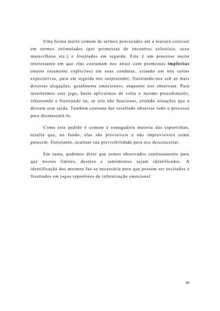 88
Uma forma muito comum de sermos provocados até a loucura consiste
em sermos estimulados (por promessas de encontros celestiais, sexo
maravilhoso etc.) e frustrados em seguida. Este é um processo muito
interessante em que elas costumam nos atrair com promessas implícitas
(muito raramente explícitas) em suas condutas, criando em nós certas
expectativas, para em seguida nos surpreender, frustrando-nos sob as mais
diversas alegações, geralmente emocionais, enquanto nos observam. Para
invertermos este jogo, basta aplicarmos de volta o mesmo procedimento,
oferecendo e frustrando ou, se isto não funcionar, criando situações que a
deixem sem saída. Também costuma dar resultado observar todo o processo
para desmascará-lo.
Como este padrão é comum à esmagadora maioria das espertinhas,
resulta que, no fundo, elas são previsíveis e não imprevisíveis como
parecem. Entretanto, ocultam sua previsibilidade para nos desconcertar.
Em suma, podemos dizer que somos observados continuamente para
que nossos limites, desejos e sentimentos sejam identificados. A
identificação dos mesmos faz-se necessária para que possam ser excitados e
frustrados em jogos repentinos de infernização emocional.
 