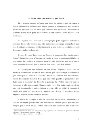 89
12. Como lidar com mulheres que fogem
Já vi muitos homens sofrendo nas mãos de mulheres que os atraem e
fogem. Há também mulheres que fogem quando o homem quer uma resposta
definitiva para um caso de amor que terminou mal resolvido.1
Descobri um
caminho muito bom para alcançarmos e capturarmos estas fujonas com
facilidade.
As fujonas nos induzem à perseguição pela sugestão subliminar
contínua de que são prêmios que não merecemos. A crença arraigada de que
são desejáveis extravasa subliminarmente e nos induz ao assédio, o qual
deve ser evitado a todo custo.
O que devemos fazer com as fujonas é encurralá-las mentalmente.
Como? Dando-lhes um ultimatum de modo a jogar a responsabilidade em
suas mãos, forçando-as a tomarem uma decisão dentro de um prazo muito
curto, criando situações que as deixem sem saída. Vejamos melhor.
As estratégias das fujonas variam muito. Algumas vezes elas se
mostram interessadas no início mas, assim que você começa a demonstrar
que corresponde, evitam o contato. Param de atender aos telefonemas,
param de escrever, mandam dizer que não estão quando as procuramos etc.
Tudo com a intenção2
de forçá-lo a perseguí-la. Podem também marcar
encontros e não comparecer. Quanto mais você fica atrás, mais confirma
que está interessado e mais a fujona o evita, feliz da vida! A intenção é
medir seu grau de persistência, excitar seu desejo e mantê-lo preso.
Algumas sentem prazer no ato de rejeitar.
A título de exemplo, e não de incentivo ao adultério, mencionarei o
caso de um rapaz que flertava com uma mulher casada apenas por telefone.
Sempre que se viam na rua, ambos flertavam mas a adúltera não dizia nada,
1
Alberoni (1986/sem data) nos diz que esta fuga repentina tem o intuito de aprisionar o homem
amando-a e desejando-a por toda a vida.
2
O inconsciente possui metas e intenções.
 
