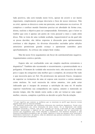 9
lado positivo, não será tratado neste livro, apesar de existir e ser muito
importante, simplesmente porque desviaria o foco de nosso interesse. Não
as criei, apenas as descrevo como me parecem, sem máscaras ou evasivas. O
complexo e confuso mundo feminino precisa ser abordado de forma crua,
direta, realista e objetiva para ser compreendido. Entretanto, que o leitor se
lembre que este é apenas um ponto de vista pessoal a mais e nada além
disso. Não se trata de uma verdade acabada, inquestionável ou da qual não
se possa duvidar; são idéias expostas à discussão para aprimoramento
contínuo e não dogmas. As diversas discussões sucitadas pelas edições
anteriores permitiram grande avanço e apontaram caminhos para
aprofundamento. As críticas são sempre bem vindas.
Não há neste livro argumentos em favor do sentimentalismo negativo.
Argumentamos contra a paixão.
Espero não ser confundido com um simples machista extremista e
dogmático4
. Também não recomendo o ressentimento, a promiscuidade ou a
poligamia. O homem de verdade não necessita trair, não necessita de várias
pois é capaz de conquistar uma mulher que o complete, de arrancar-lhe tudo
o que necessita para ser fiel. Os promíscuos me parecem fracos, incapazes
de suportar os tormentos de uma só esposa sem recorrer a outras amantes
como muletas. Se você necessita de várias amantes, isto pode estar
indicando que é incapaz de arrancar a satisfação de uma só. O macho
superior transforma sua companheira em esposa, amante e namorada ao
mesmo tempo, não lhe dando outra saída a não ser tornar-se uma super-
mulher, sincera, completa e perfeita ou decidir-se pelo fim da relação.
3
O que significa que somente as mulheres que se encaixam no perfil aqui descrito teriam
alguma razão para se sentirem aludidas.
4
Os machistas esclarecidos são totalmente diferentes dos machistas dogmáticos. Foram estes
últimos responsáveis por várias distorções de meus textos. Ao se depararem com minha
linguagem divertida e irônica, cuja única intenção era aliviar a descrição de uma realidade
dolorosa, minimizando o impacto de sua tragicidade, acreditaram eles ter encontrado um
escritor que respaldasse suas visões absurdas e traumáticas. Um machista misógino e uma
feminista androfóbica-misândrica são, no fundo, idênticos e caem nos mesmos erros: praticam a
intolerância intelectual e de gênero, além de adotarem uma postura unilateral, fixa e acrítica.
Nunca escrevi para essas pessoas.
 