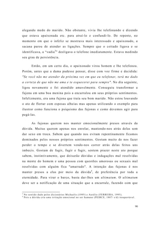 90
alegando medo do marido. Não obstante, vivia lhe telefonando e dizendo
que estava apaixonada etc. para atraí-lo e confundí-lo. De repente, no
momento em que o infeliz se mostrava mais interessado e apaixonado, a
sacana parou de atender as ligações. Sempre que o coitado ligava e se
identificava, a “vadia3
” desligava o telefone imediatamente. Estava medindo
seu grau de persistência.
Então, em um certo dia, o apaixonado virou homem e lhe telefonou.
Porém, antes que a dama pudesse pensar, disse com voz firme e decidida:
"Se você não me atender da próxima vez em que eu telefonar, terá me dado
a certeza de que não me ama e te esquecerei para sempre". No dia seguinte,
ligou novamente e foi atendido amavelmente. Conseguiu transformar a
fujona em uma boa menina pois a encurralou em seus próprios sentimentos.
Infelizmente, era uma fujona que traía seu bom marido. Não estou louvando
o ato de flertar com esposas alheias mas apenas utilizando o exemplo para
ilustrar como funciona o psiquismo das fujonas e como devemos agir para
pegá-las.
As fujonas querem nos manter emocionalmente presos através da
dúvida. Muitas querem apenas nos enrolar, mantendo-nos atrás delas sem
dar sexo em troca. Sabem que quando nos evitam repentinamente ficamos
dominados pelos nossos próprios sentimentos. Gostam muito de nos fazer
perder o tempo e se divertem vendo-nos correr atrás delas feitos uns
imbecis. Gostam de fugir, fugir e fugir, sentem prazer neste ato porque
sabem, instintivamente, que deixarão dúvidas e indagações mal resolvidas
na mente do homem e uma pessoa com questões amorosas ou sexuais mal
resolvidas com alguém fica "amarrado". A intenção das fujonas é nos
manter presos a elas por meio da dúvida4
, de preferência por toda a
eternidade. Para virar o barco, basta dar-lhes um ultimatum. O ultimatum
deve ser a notificação de uma situação que a encurrale, fazendo com que
3
No sentido dado pelos dicionários Michaelis (1995) e Aurélio (FERREIRA, 1995).
4
Pois a dúvida cria uma irritação emocional no ser humano (PEIRCE, 1887/ s/d) insuportável.
 