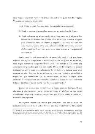 91
suas fugas e esquivas funcionem como uma definição pelo fim da relação.
Vejamos um exemplo hipotético:
1) A fujona o atrai, fingindo estar interessada ou apaixonada;
2) Você se mostra interessado e começa a ser evitado pela fujona;
3) Você a alcança de algum modo, através de carta ou telefone, e lhe
comunica de forma curta, grossa e decidida, sem a menor margem
para discussão, mais ou menos o seguinte: “Se você não me der
uma resposta clara até o dia...(prazo definido por você), terá me
dado a certeza de que não quer mais nada comigo e te esquecerei
para sempre.”
Assim você a terá encurralado. A espertinha poderá até continuar
fugindo por algum tempo mas, à medida que o fim do prazo se aproxima,
suas fugas tornam-se respostas claras para sua dúvida e ela entra em
desespero por perceber que está sem saída. Deste modo atingimos o desejo
inconsciente que a motiva e saberemos de verdade se a fujona quer algo
conosco ou não. Trata-se de um ultimatum com uma contagem cronológica
regressiva que transforma até as indefinições, atitudes e fugas mais
evasivas e contraditórias em situações claramente definidas que eliminam
todas as dúvidas de nossa mente e da fujona escorregadia.5
Quando as alcançamos por telefone, a fujona costuma desligar. O que
ela quer é simplesmente ter o prazer de bater o telefone na sua cara.
Antecipe-se, diga objetivamente o que tem que dizer e desligue primeiro,
roubando-lhe o prazer.
As fujonas infernizam muito por telefones. Por ser o meio de
comunicação pessoal mais utilizado hoje em dia, o telefone é a ferramenta
5
A intenção deste ultimatum não é forçar a mulher a nos desejar e nem tampouco modificar
seus sentimentos a nosso respeito mas sim descobrir a realidade que se oculta por trás do
comportamento aparentemente contraditório para que possamos dar um rumo adequado a nossas
 