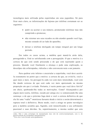 92
tecnológica mais utilizada pelas espertinhas em seus joguinhos. Só para
ficar mais claro, as infernizações de fujonas por telefone costumam ser as
seguintes:
pedir ou aceitar o seu número, prometendo telefonar mas não
cumprindo a promessa;
não retornar aos seus recados ou não atender quando você liga,
mesmo estando ali ao lado do aparelho;
deixar o telefone desligado em tempo integral por um longo
período.
Em todos os casos acima, a maldita quer mantê-lo atrás dela,
perseguindo-a. Está se satisfazendo com a perseguição. O que a motiva é a
certeza de que está sendo procurada e de que está rejeitando quem a
procura. Quando você finalmente a alcança e pede uma explicação, as
desculpas são esfarrapadas, ridículas e não convencem nem a um jumento.
Para quebrar este inferno e encurralar a espertinha, você deve acertá-
la exatamente no ponto que a motiva: a certeza de que, ao evitá-lo, você a
quer mais e mais. Ao perseguí-la cada vez com mais intensidade, você está
lhe dando certezas de que está cada vez mais apaixonado na mesma
proporção em que é evitado. Portanto, é neste ponto que você deve ferí-la6
em cheio, quebrando-lhe todas as motivações. Como? Alcançando-a por
algum meio (carta, telefone, recado por amiga etc.) e comunicando-lhe uma
sentença: a de que a próxima fuga dará a você a certeza definitiva de que
ela foi uma “vadia7
” mentirosa farsante desde o início e assim determinará a
ruptura total e definitiva. Deste modo, você a atinge no ponto nevrálgico
pois a maldita acredita que, fugindo, está intensificando o seu sofrimento
passional e suas dúvidas. Se, repentinamente, a mesma souber que esta
vidas. Não é uma estratégia de manipulação mas sim de contra-manipulação, isto é, de
desarticulação de artimanhas manipulatórias.
6
Pois ela o está ferindo antecipadamente.
 