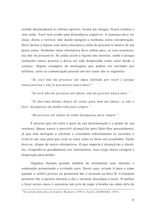 93
atitude desencadeará os efeitos opostos, levará um choque, ficará confusa e
sem saída. Você terá criado uma dissonância cognitiva. A sentença deve ser
clara, direta e terrível, não dando margem a nenhuma outra interpretação.
Deve deixar a fujona sem outra alternativa além de procurá-lo dentro de um
prazo curto. Nenhuma outra alternativa deve sobrar pois, se isso acontecer,
ela não irá procurá-lo. Se ainda assim a fujona não retornar, então é porque
realmente nunca prestou e devia ter sido desprezada como resto desde o
começo. Alguns exemplos de mensagens que podem ser enviadas por
telefone, carta ou comunicação pessoal em tais casos são os seguintes:
“Se você não me procurar até (data definida por você) é porque
nunca prestou e não te procurarei nunca mais!”
“Se você não me procurar até (data), não me procure nunca mais.”
“Te dou uma última chance de voltar para mim até (data), se não o
fizer, desapareça da minha vida para sempre.”
“Me procure até (data) ou então desapareça para sempre.”
É preciso que ela sinta o peso de sua determinação e o poder de sua
sentença. Quase nunca é possível alcançá-las para falar-lhes pessoalmente,
já que elas desligam o telefone e costumam ridiculamente se esconder e
evitá-lo nas ruas para que você se sinta como se fosse um assediador. Então
deve-se dispor de meios alternativos. O que importa é alcançá-las e chocá-
las, atingindo-as pesadamente nos sentimentos. Isso exige muita coragem e
disposição para perder.
Algumas fujonas gostam também de atormentar seus maridos e
namorados prometendo e evitando sexo. Neste caso, evitam ir para a cama
quando o infeliz precisa ou prometem dar e recusam na hora H. Costumam
prometer-lhe o paraíso durante o dia e inventar desculpas à noite. O melhor
a fazer nestes casos é encontrar um jeito de jogar a bomba nas mãos dela de
7
No sentido dado pelos dicionários Michaelis (1995) e Aurélio (FERREIRA, 1995).
 