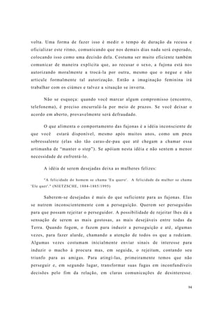 94
volta. Uma forma de fazer isso é medir o tempo de duração da recusa e
oficializar este ritmo, comunicando que nos demais dias nada será esperado,
colocando isso como uma decisão dela. Costuma ser muito eficiente também
comunicar de maneira explícita que, ao recusar o sexo, a fujona está nos
autorizando moralmente a trocá-la por outra, mesmo que o negue e não
articule formalmente tal autorização. Então a imaginação feminina irá
trabalhar com os ciúmes e talvez a situação se inverta.
Não se esqueça: quando você marcar algum compromisso (encontro,
telefonema), é preciso encurralá-la por meio de prazos. Se você deixar o
acordo em aberto, provavelmente será defraudado.
O que alimenta o comportamento das fujonas é a idéia inconsciente de
que você estará disponível, mesmo após muitos anos, como um pneu
sobressalente (elas são tão caras-de-pau que até chegam a chamar essa
artimanha de “manter o step”). Se apóiam nesta idéia e não sentem a menor
necessidade de enfrentá-lo.
A idéia de serem desejadas deixa as mulheres felizes:
"A felicidade do homem se chama 'Eu quero'. A felicidade da mulher se chama
'Ele quer'." (NIETZSCHE, 1884-1885/1995)
Saberem-se desejadas é mais do que suficiente para as fujonas. Elas
se nutrem inconscientemente com a perseguição. Querem ser perseguidas
para que possam rejeitar o perseguidor. A possibilidade de rejeitar lhes dá a
sensação de serem as mais gostosas, as mais desejáveis entre todas da
Terra. Quando fogem, o fazem para induzir a perseguição e até, algumas
vezes, para fazer alarde, chamando a atenção de todos os que a rodeiam.
Algumas vezes costumam inicialmente enviar sinais de interesse para
induzir o macho à procura mas, em seguida, o rejeitam, contando seu
triunfo para as amigas. Para atingí-las, primeiramente temos que não
perseguir e, em segundo lugar, transformar suas fugas em inconfundíveis
decisões pelo fim da relação, em claras comunicações de desinteresse.
 