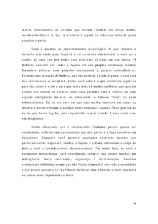 95
Assim, destroçamos as dúvidas que tentam inculcar em nossa mente,
devolvendo-lhes o feitiço. A dinamite é jogada de volta nas mãos de quem
acendeu o pavio.
Tudo é questão de encurralamento psicológico. O que importa é
deixá-la sem saída para forçá-la a vir correndo diretamente a você ou a
acabar de uma vez por todas com possíveis dúvidas em sua mente. O
trabalho consiste em isolar a fujona em seu próprio calabouço mental,
fazendo-a afrontar seus próprios sentimentos e desejos contraditórios.
Criando uma situação definitiva, que não permita dúvida alguma, o teor real
dos sentimentos se mostrará. Então você saberá o que realmente significa
para ela, como é visto e para que serve pois há muitas mulheres que querem
apenas nos manter na reserva como uma garantia para a velhice ou para
alguma emergência material ou emocional (o famoso “step” ou pneu
sobressalente). Sei de um caso em que uma mulher manteve um rapaz na
reserva e posteriormente o aceitou como namorado quando ficou grávida de
outro, que havia fugido, para imputar-lhe a paternidade. Casos como esse
são freqüentes.
Tenho observado que o inconsciente feminino parece querer ser
encurralado, solicitar um cerceamento que não permita a fuga (evasivas ou
desculpas). Enquanto você permitir quaisquer aberturas mentais que
permitam evitar responsabilidades, a fujona o evitará, atribuindo a culpa de
tudo a você e considerando-o desinteressante. Por outro lado, se você a
encurralar mentalmente, será considerado superior aos outros machos em
inteligência, força emocional, segurança e determinação. Também
comunicará subliminarmente que não ficará disponível por toda a eternidade
e que possui acesso a outras fêmeas melhores (mais bonitas e mais sinceras)
ou coisas mais importantes a fazer.
 