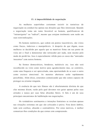 96
13. A impossibilidade de negociação
As mulheres espertinhas costumam resistir às tentativas de
negociação ou conduzí-las apenas nas direções que lhes interessam. Quando
a negociação toma um rumo favorável ao homem, qualificam-no de
"intransigente" ou "radical", mesmo que estejam totalmente sem razão em
suas reinvindicações.
Os homens maleáveis, que cedem em pontos inaceitáveis, são vistos
como fracos, indecisos e manipuláveis. A despeito do que digam, essas
mulheres se decidirão por aquele que se mantiver firme em seu ponto de
vista até o final e demonstrar não retroceder por nada, nem mesmo pelo
medo de perdê-las. Isso é especialmente válido para os casos das "amizades
inocentes" com outros homens.
Se formos democráticos, bondosos, maleáveis etc. isso não será
reconhecido ou visto como motivo para agradecimento mas, ao contrário,
como uma fraqueza a ser aproveitada, uma oportunidade de se usar o outro
como escravo emocional. As menores aberturas serão rapidamente
percebidas. Além disso, estaremos comunicando que não somos capazes de
proteger ou orientar ninguém.
A essência do que tais fêmeas são é absolutamente distinta do que
elas mesmas dizem, razão pela qual devemos nos guiar apenas pelas suas
atitudes e nunca por suas falas absurdas fúteis. A fala é um de seus
principais mecanismos de ludibriação nas negociações.
Os verdadeiros sentimentos e intenções femininos se revelam apenas
nas situações extremas em que são colocados à prova. Fora deste âmbito,
tudo será confuso, absurdo e contraditório. Por estes motivos, é melhor
comunicar-lhes condições do que contar com compreensão.
 