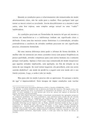 97
Quando as condições para o relacionamento são comunicadas de modo
absolutamente claro, não há saída para a mulher. Para qualquer lado que
tentar se mover estará se revelando. Assim descobriremos se a mesma é uma
santa, uma boa esposa, uma simples amiga sexual ou uma “vadia1
”
ludibriadora.
As condições precisam ser formuladas de maneira tal que até mesmo a
recusa em manifestar-se e a indiferença tenham um significado claro e
definido. Como uma das maiores armas femininas é a contradição, atitudes
contraditórias e ausência de atitudes também precisam ter um significado
preciso, claramente formulado.
Há uma imensa diferença entre pedir e afirmar de forma decidida. A
mulher não irá renunciar aos maus costumes (sexo com pouca freqüência ou
pouca qualidade, atitudes simpáticas para com outros homens etc.) somente
porque você pediu. Apenas o fará caso seja comunicada de modo inequívoco
que aquelas atitudes implicarão, sem apelação, no fim da relação ou na
ruína de sua imagem. Se você tentar negociar, ela perceberá, com seu sexto
sentido diabólico2
, um medo de perdê-la e jogará com este medo até o seu
limite extremo. Logo, a saída é não ter medo.
Mas para não ter medo é preciso não se apaixonar. Eis porque a morte
do ego3
é imprescindível. Será incapaz de impor condições sem vacilar
1
No sentido dado pelos dicionários Michaelis (1995) e Aurélio (FERREIRA, 1995).
2
No homem, o caráter diabólico não se processa de forma tão intuitiva. Em alguns casos, esta
capacidade feminina de intuir ou pressentir os sentimentos do homem, isto é, se ele sofre de
amor, se sente saudades e se está ansioso por vê-la etc. parece até superar as barreiras do
espaço, beirando a paranormalidade.
3
Por morte do(s) Ego(s) devemos entender a dissolução (assimilação) dos agregados psíquicos
ou complexos autônomos. Em certa conferência, cuja referência para citação não me recordo
agora, Jung afirmou que os complexos são constituídos por alguma espécie de ego e é
exatamente isso o que afirma o V.M. Samael Aun Weor. Tanto o Ego usual da psicologia, como
os complexos autônomos do inconsciente, o Ego, o Superego e o Id de Freud (1923/1997) e os
chamados Alter-Ego ou Eu Superior são, no fundo, somente distintas formas de Ego, às quais
necessitam ser dissolvidas para que a alma se libere e seus vários impulsos unilaterais,
compulsivos e opostos sejam assimilados e fusionados. A visão egóica é uma distorção da
realidade pois os múltiplos “eus” subjetivam as percepções (SAMAEL AUN WEOR, s/d). Por
meio da compreensão, corrigimos gradativamente a distorção cognitiva inerente à cada visão
compulsivamente unilateral, objetivando, assim, a visão que temos do objeto de desejo ou
aversão.
 