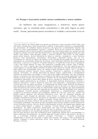 99
14. Porque é necessário ocultar nossos sentimentos e nossa conduta
As mulheres são seres imaginativos e intuitivos, muito pouco
racionais, que se orientam pelos sentimentos e não pela lógica ou pela
razão1
. Assim, apresentam pouca resistência à verdade e necessitam viver na
1
Isso não implica em inferioridade mas apenas em diferença. Como diz Kant (1993/1764), elas
tem maior vocação para o belo do que para o sublime. O que define a beleza é a agradabilidade
aos sentimentos. Os trabalhos lógicos exaustivos são agressivos à feminilidade. Quando uma
mulher se torna exageradamente racional e cerebral, deixa de ser atraente aos homens. Os
machos humanos não se sentem atraídos sexualmente por um cérebro lógico (no sentido racional
da palavra) porque sua dona não lhes proporciona a sensação agradável proporcionada por uma
mulher cujo cérebro torna delicada, meiga e intuitiva (KANT, 1993/1764). Se uma mulher
quiser atrair homens, deverá diferenciar-se deles ao máximo, tornando-se o mais feminina
possível. Seus pensamentos, sentimentos, movimentos, expressões faciais, tons de voz,
vestimentas etc. devem ser típicos de mulher e este conselho deverá ajudar aquelas que não se
enquadram nos estereótipos ditatoriais de beleza. Esta tipificação feminina da conduta possui
dois pólos: o positivo e o negativo. O mundo feminino é o mundo das coisas leves e agradáveis
e não o das coisas lógicas, as quais são exaustivas e pesadas para a mente. Para a mulher,
“errado” ou “ruim” é aquilo que causa sentimentos desagradáveis. Isso não significa que elas
sejam ilógicas no sentido amplo e absoluto da palavra mas apenas no sentido usual da mesma, o
qual implica em racionalidade linear. No sentido comum da palavra lógica, isto é, da lógica
como processos mentais lineares, focais, pesados, exaustivos e rigorosos, as mulheres são
ilógicas. Entretanto, no sentido emocional da palavra lógica, significando o encadeamento
coerente de sentimentos em relação a certos fins (nem sempre altruístas), elas são totalmente
lógicas e coerentes. Em outras palavras, as mulheres são lógicas em sentido emocional e não em
sentido racional comum. Ser racional não é sinônimo de ser inteligente (GOLEMAN, 1997). A
inteligência emocional é muito mais rápida do que a racional na solução de seus problemas e
penetra campos impenetráveis ao intelecto. A ilogicidade feminina desconcerta e confunde o
intelecto masculino, o qual é ilógico do ponto de vista emocional, e desencadeia sucessivas
vitórias para elas na guerra da paixão. A consideração da mulher como diferente do homem e
mais propensa ao emocional, ao belo e ao agradável do que ao racional e ao lógico (no sentido
usual da palavra) não encerra idéia de inferioridade senão para aqueles que equivocadamente
endeusam o intelecto como meio de cognição por excelência. Não há identidade entre intelecto
e inteligência. Existem pessoas extremamente intelectuais e, simultaneamente, estúpidas,
incapazes de encontrar soluções para problemas simples da vida real. Certa vez, conheci um
grande erudito, daqueles que parecem bibliotecas vivas, que era altamente limitado em
inteligência, sendo incapaz de apreender coisas óbvias e simples do cotidiano. Portanto,
qualquer acusação de preconceito que possa ser imputada a este ponto de vista, será na verdade
o reflexo do preconceito que o próprio acusador carrega dentro de si e o projeta, muito
provavelmente sob forma vitimista. Da mesma forma, a acusação de misoginia imputada a Kant
é totalmente infundada e não passa de uma artimanha falaciosa para poupar o perfil feminino da
crítica filosófica realista, incisiva, direta e absolutamente sincera, um engodo para impedir que
se reflita dialeticamente a respeito do feminino. Existem formas leves e não-racionais de
inteligência. Os dados estatísticos apresentados por Van Creveld (SCHELP, 2006), que
apresentam o homem com QI mais elevado do que as mulheres, muito provavelmente foram
levantados tomando-se em consideração somente a inteligência racional usual.
Dito de outra maneira, para não escandalizar tanto, poderíamos afirmar que a racionalidade e a
lógica femininas são paradoxais, no sentido dado por Fromm (1976) a esta palavra. De fato, o
que a civilização ocidental moderna considera "irracional" e "ilógico" corresponde
simplesmente a formas de raciocínio e lógica não lineares, não focais e não excluidoras de
opostos. Enquanto a mente masculina exclui, foca, penetra e aprofunda, a mente feminina
abrange e articula.
 