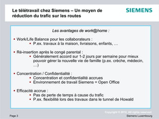 Le télétravail chez Siemens – Un moyen de
réduction du trafic sur les routes
Les avantages de work@home :
Work/Life Balance pour les collaborateurs :
P.ex. travaux à la maison, livraisons, enfants, …
Ré-insertion après le congé parental :
Généralement accord sur 1-2 jours par semaine pour mieux
pouvoir gérer la nouvelle vie de famille (p.ex. crèche, médecin,
…)
Concentration / Confidentialité :
Concentration et confidentialité accrues
Environnement de travail Siemens = Open Office
Efficacité accrue :
Pas de perte de temps à cause du trafic
P.ex. flexibilité lors des travaux dans le tunnel de Howald

Page 3

Copyright © 2012. All rights reserved.
Siemens Luxembourg

 