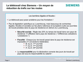 Le télétravail chez Siemens – Un moyen de
réduction du trafic sur les routes
Les barrières légales et fiscales :
Le télétravail peut poser problème pour les frontaliers !
Pas de législation spécifique au Luxembourg, mais beaucoup de contraintes
légales, fiscales et sociales sur les plans nationaux et européens suite aux journées
de travail prestées dans le pays de résidence en dehors du Luxembourg.
Sécurité sociale : Règle des 25% du temps de travail dans son pays de
résidence
affiliation dans pays de résidence ( ! Différences cotisations
/ prestations ! )
Fiscalité : Chaque jour de travail passé dans le pays de résidence est
imposable ( conventions bilatérales)
B: à.p.d. 1ère journée
F: à.p.d. 1ère journée
A: à.p.d. 20e journée
La responsabilité pour la déclaration correcte des jours de travail par
pays est sous la responsabilité du salarié !

Page 4

Copyright © 2012. All rights reserved.
Siemens Luxembourg

 