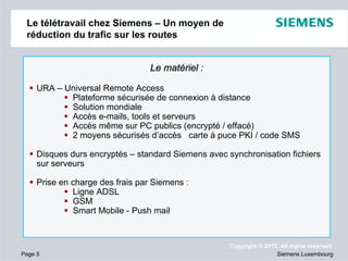 Le télétravail chez Siemens – Un moyen de
réduction du trafic sur les routes

Le matériel :
URA – Universal Remote Access
Plateforme sécurisée de connexion à distance
Solution mondiale
Accès e-mails, tools et serveurs
Accès même sur PC publics (encrypté / effacé)
2 moyens sécurisés d’accès carte à puce PKI / code SMS
Disques durs encryptés – standard Siemens avec synchronisation fichiers
sur serveurs
Prise en charge des frais par Siemens :
Ligne ADSL
GSM
Smart Mobile - Push mail

Page 5

Copyright © 2012. All rights reserved.
Siemens Luxembourg

 