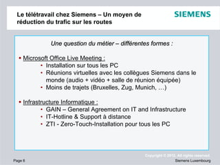 Le télétravail chez Siemens – Un moyen de
réduction du trafic sur les routes

Une question du métier – différentes formes :
Microsoft Office Live Meeting :
• Installation sur tous les PC
• Réunions virtuelles avec les collègues Siemens dans le
monde (audio + vidéo + salle de réunion équipée)
• Moins de trajets (Bruxelles, Zug, Munich, …)
Infrastructure Informatique :
• GAIN – General Agreement on IT and Infrastructure
• IT-Hotline & Support à distance
• ZTI - Zero-Touch-Installation pour tous les PC

Page 6

Copyright © 2012. All rights reserved.
Siemens Luxembourg

 
