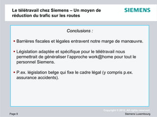 Le télétravail chez Siemens – Un moyen de
réduction du trafic sur les routes

Conclusions :
Barrières fiscales et légales entravent notre marge de manœuvre.
Législation adaptée et spécifique pour le télétravail nous
permettrait de généraliser l’approche work@home pour tout le
personnel Siemens.
P.ex. législation belge qui fixe le cadre légal (y compris p.ex.
assurance accidents).

Page 9

Copyright © 2012. All rights reserved.
Siemens Luxembourg

 