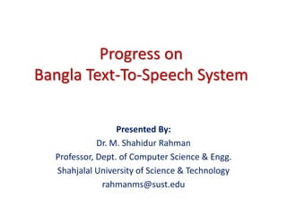 Progress on
Bangla Text-To-Speech System
Presented By:
Dr. M. Shahidur Rahman
Professor, Dept. of Computer Science & Engg.
Shahjalal University of Science & Technology
rahmanms@sust.edu
 