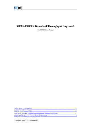 GPRS/EGPRS Download Throughput Improved
For TTSL Orissa Project
1. BVC Flow Control(BSC)................................................................................................................3
2. GPRS Cell Options(Cell)................................................................................................................5
3. SIGNAL_EUTBF : Support signaling uplink extended TBF(BSC)..............................................7
4. EXT_UTBF: Support extended uplink TBF(Cell).........................................................................8
Copyright, 2009 ZTE Corporation.
 