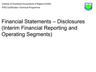 Institute of Chartered Accountants of Nigeria (ICAN) 
IFRS Certification Technical Programme 
Financial Statements – Disclosures 
(Interim Financial Reporting and 
Operating Segments) 
 
