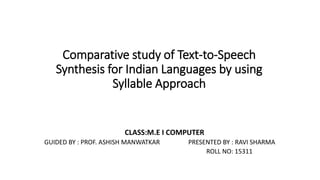 Comparative study of Text-to-Speech
Synthesis for Indian Languages by using
Syllable Approach
CLASS:M.E I COMPUTER
GUIDED BY : PROF. ASHISH MANWATKAR PRESENTED BY : RAVI SHARMA
ROLL NO: 15311
 