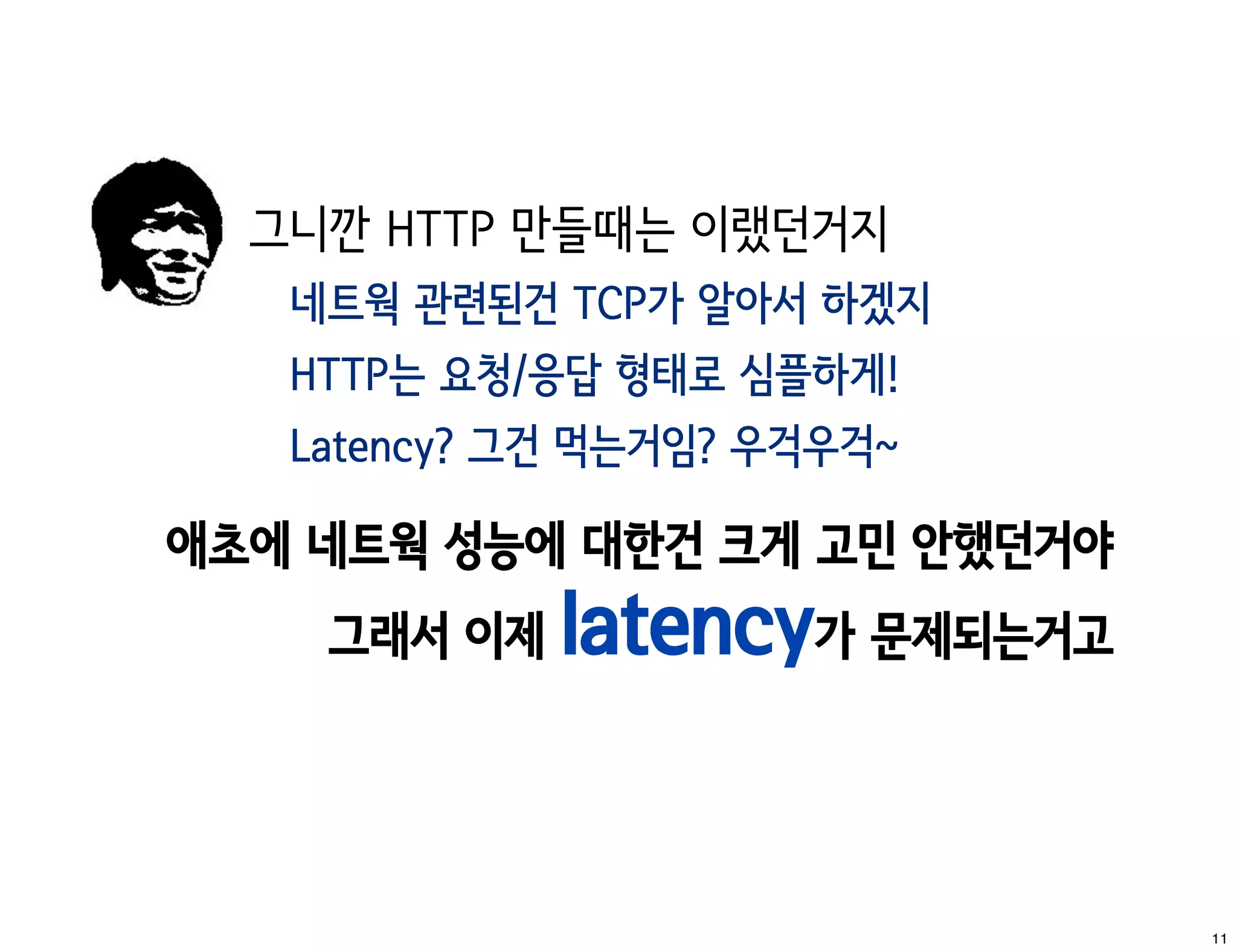 그니깐 HTTP 만들때는 이랬던거지
   네트웍 관련된건 TCP가 알아서 하겠지
   HTTP는 요청/응답 형태로 심플하게!
   Latency? 그건 먹는거임? 우걱우걱~

애초에 네트웍 성능에 대한건 크게 고민 안했던거야
    그래서 이제   latency가 문제되는거고


                               11
 