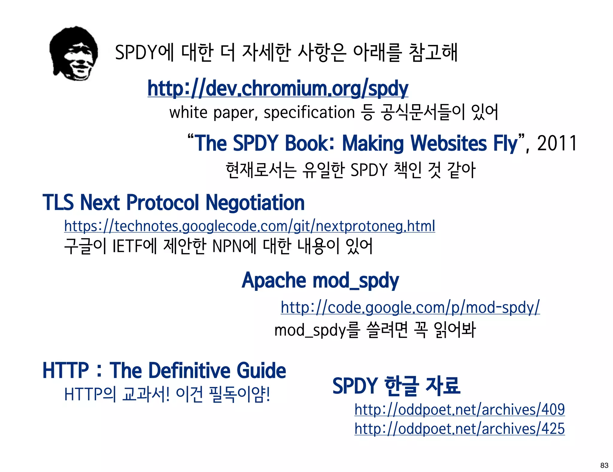 SPDY에 대한 더 자세한 사항은 아래를 참고해
              http://dev.chromium.org/spdy
                 white paper, specification 등 공식문서들이 있어
                   “The SPDY Book: Making Websites Fly”, 2011
                         현재로서는 유일한 SPDY 책인 것 같아
TLS Next Protocol Negotiation
  https://technotes.googlecode.com/git/nextprotoneg.html
  구글이 IETF에 제안한 NPN에 대한 내용이 있어
                           Apache mod_spdy
                                 http://code.google.com/p/mod-spdy/
                                mod_spdy를 쓸려면 꼭 읽어봐

HTTP : The Definitive Guide
  HTTP의 교과서! 이건 필독이얌!                    SPDY 한글 자료
                                            http://oddpoet.net/archives/409
                                            http://oddpoet.net/archives/425

                                                                              83
 