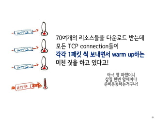70여개의 리소스들을 다운로드 받는데
모든 TCP connection들이
각각 1패킷 씩 보내면서 warm up하는
미친 짓을 하고 있다고!
             아~! 땅 파랬더니
            삽질 한번 할때마다
            준비운동하는거구나!




                          21
 