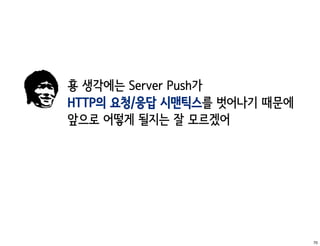 횽 생각에는 Server Push가
HTTP의 요청/응답 시맨틱스를 벗어나기 때문에
앞으로 어떻게 될지는 잘 모르겠어




                             70
 