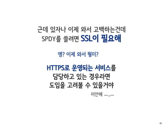 근데 있자나 이제 와서 고백하는건데
 SPDY를 쓸려면 SSL이 필요해

    엥? 이제 와서 뭥미?

  HTTPS로 운영되는 서비스를
    담당하고 있는 경우라면
   도입을 고려볼 수 있을거야
             미안해 ㅡ.,ㅡ




                        82
 