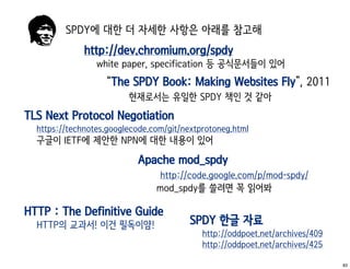 SPDY에 대한 더 자세한 사항은 아래를 참고해
              http://dev.chromium.org/spdy
                 white paper, specification 등 공식문서들이 있어
                   “The SPDY Book: Making Websites Fly”, 2011
                         현재로서는 유일한 SPDY 책인 것 같아
TLS Next Protocol Negotiation
  https://technotes.googlecode.com/git/nextprotoneg.html
  구글이 IETF에 제안한 NPN에 대한 내용이 있어
                           Apache mod_spdy
                                 http://code.google.com/p/mod-spdy/
                                mod_spdy를 쓸려면 꼭 읽어봐

HTTP : The Definitive Guide
  HTTP의 교과서! 이건 필독이얌!                    SPDY 한글 자료
                                            http://oddpoet.net/archives/409
                                            http://oddpoet.net/archives/425

                                                                              83
 