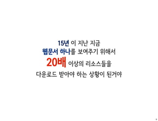 15년 이 지난 지금
 웹문서 하나를 보여주기 위해서
  20배 이상의 리소스들을
다운로드 받아야 하는 상황이 된거야




                      9
 