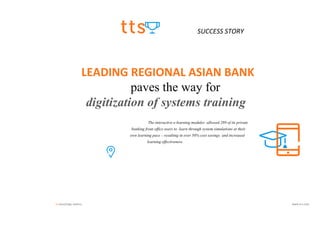 tts knowledge matters. www.tt-s.com
SUCCESS STORY
LEADING REGIONAL ASIAN BANK
paves the way for
digitization of systems training
The interactive e-learning modules allowed 289 of its private
banking front office users to learn through system simulations at their
own learning pace – resulting in over 50% cost savings and increased
learning effectiveness.
 