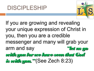 DISCIPLESHIP
If you are growing and revealing
your unique expression of Christ in
you, then you are a credible
messenger and many will grab your
arm and say “let us go“let us go
withyouforwehaveseenthat Godwithyouforwehaveseenthat God
is withyou.”is withyou.”(See Zech 8:23)
 