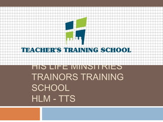 HIS LIFE MINSITRIES
TRAINORS TRAINING
SCHOOL
HLM - TTS
 