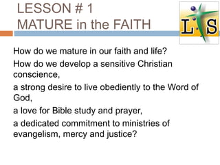 LESSON # 1
MATURE in the FAITH
How do we mature in our faith and life?
How do we develop a sensitive Christian
conscience,
a strong desire to live obediently to the Word of
God,
a love for Bible study and prayer,
a dedicated commitment to ministries of
evangelism, mercy and justice?
 