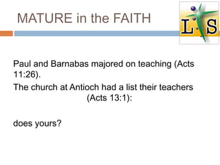 MATURE in the FAITH
Paul and Barnabas majored on teaching (Acts
11:26).
The church at Antioch had a list their teachers
(Acts 13:1):
does yours?
 