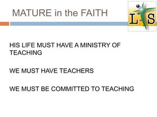MATURE in the FAITH
HIS LIFE MUST HAVE A MINISTRY OF
TEACHING
WE MUST HAVE TEACHERS
WE MUST BE COMMITTED TO TEACHING
 