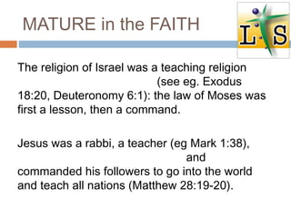 MATURE in the FAITH
The religion of Israel was a teaching religion
(see eg. Exodus
18:20, Deuteronomy 6:1): the law of Moses was
first a lesson, then a command.
Jesus was a rabbi, a teacher (eg Mark 1:38),
and
commanded his followers to go into the world
and teach all nations (Matthew 28:19-20).
 