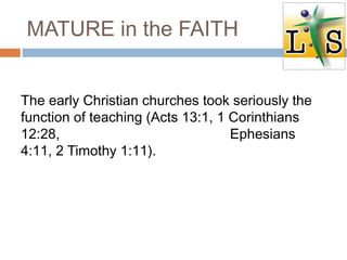 MATURE in the FAITH
The early Christian churches took seriously the
function of teaching (Acts 13:1, 1 Corinthians
12:28, Ephesians
4:11, 2 Timothy 1:11).
 
