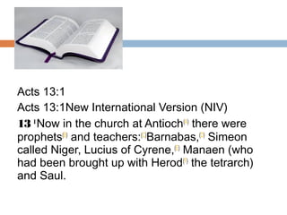 Acts 13:1
Acts 13:1New International Version (NIV)
13 1 
Now in the church at Antioch(A)
 there were
prophets(B)
 and teachers:(C)
Barnabas,(D)
 Simeon
called Niger, Lucius of Cyrene,(E)
 Manaen (who
had been brought up with Herod(F)
 the tetrarch)
and Saul.
 