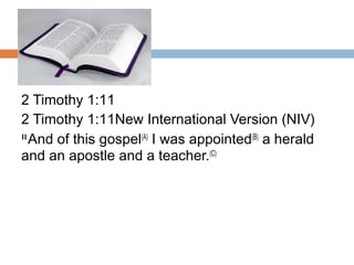 2 Timothy 1:11
2 Timothy 1:11New International Version (NIV)
11 
And of this gospel(A)
 I was appointed(B)
 a herald
and an apostle and a teacher.(C)
 
