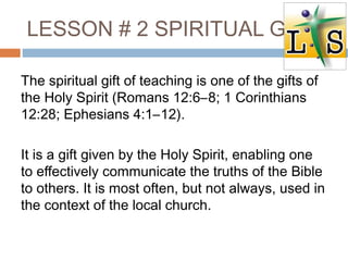 LESSON # 2 SPIRITUAL GIFT
The spiritual gift of teaching is one of the gifts of
the Holy Spirit (Romans 12:6–8; 1 Corinthians
12:28; Ephesians 4:1–12).
It is a gift given by the Holy Spirit, enabling one
to effectively communicate the truths of the Bible
to others. It is most often, but not always, used in
the context of the local church.
 