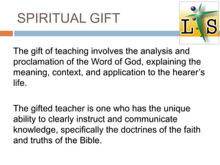 SPIRITUAL GIFT
The gift of teaching involves the analysis and
proclamation of the Word of God, explaining the
meaning, context, and application to the hearer’s
life.
The gifted teacher is one who has the unique
ability to clearly instruct and communicate
knowledge, specifically the doctrines of the faith
and truths of the Bible.
 