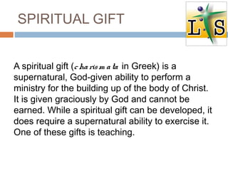SPIRITUAL GIFT
A spiritual gift (charism ata in Greek) is a
supernatural, God-given ability to perform a
ministry for the building up of the body of Christ.
It is given graciously by God and cannot be
earned. While a spiritual gift can be developed, it
does require a supernatural ability to exercise it.
One of these gifts is teaching.
 