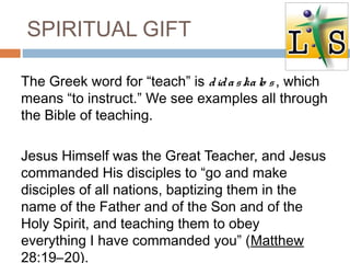 SPIRITUAL GIFT
The Greek word for “teach” is didaskalo s, which
means “to instruct.” We see examples all through
the Bible of teaching.
Jesus Himself was the Great Teacher, and Jesus
commanded His disciples to “go and make
disciples of all nations, baptizing them in the
name of the Father and of the Son and of the
Holy Spirit, and teaching them to obey
everything I have commanded you” (Matthew
28:19–20).
 