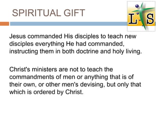 SPIRITUAL GIFT
Jesus commanded His disciples to teach new
disciples everything He had commanded,
instructing them in both doctrine and holy living.
Christ's ministers are not to teach the
commandments of men or anything that is of
their own, or other men's devising, but only that
which is ordered by Christ.
 