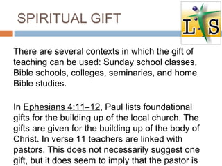 SPIRITUAL GIFT
There are several contexts in which the gift of
teaching can be used: Sunday school classes,
Bible schools, colleges, seminaries, and home
Bible studies.
In Ephesians 4:11–12, Paul lists foundational
gifts for the building up of the local church. The
gifts are given for the building up of the body of
Christ. In verse 11 teachers are linked with
pastors. This does not necessarily suggest one
gift, but it does seem to imply that the pastor is
 