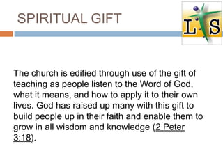 SPIRITUAL GIFT
The church is edified through use of the gift of
teaching as people listen to the Word of God,
what it means, and how to apply it to their own
lives. God has raised up many with this gift to
build people up in their faith and enable them to
grow in all wisdom and knowledge (2 Peter
3:18).
 