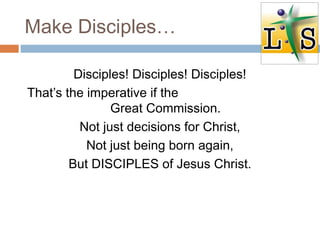 Make Disciples…
Disciples! Disciples! Disciples!
That’s the imperative if the
Great Commission.
Not just decisions for Christ,
Not just being born again,
But DISCIPLES of Jesus Christ.
 