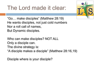 The Lord made it clear:
“Go… make disciples” (Matthew 28:19)
He wants disciples, not just cold numbers
Nor a roll call of names,
But Dynamic disciples.
Who can make disciples? NOT ALL
Only a disciple can.
The divine strategy is:
“A disciple makes a disciple” (Matthew 28:16,19)
Disciple where is your disciple?
 