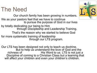 The Need
Our church family has been growing in numbers.
We as your pastors feel that we have to continue
to pursue the purpose of God in our lives
by totally dedicating our being to Him
through Discipleship and Leadership Training.
That’s the reason why we started to believe God
for more systematic training of leadership
through our LTS program.
Our LTS has been designed not only to teach us doctrine.
But to help us understand the love of God and the
richness of His Word to us. LTS is not just a
Discipline of coming to a Christian Class but a learning that
will affect your children and even your children’s children.
 