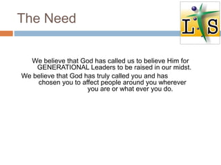 The Need
We believe that God has called us to believe Him for
GENERATIONAL Leaders to be raised in our midst.
We believe that God has truly called you and has
chosen you to affect people around you wherever
you are or what ever you do.
 
